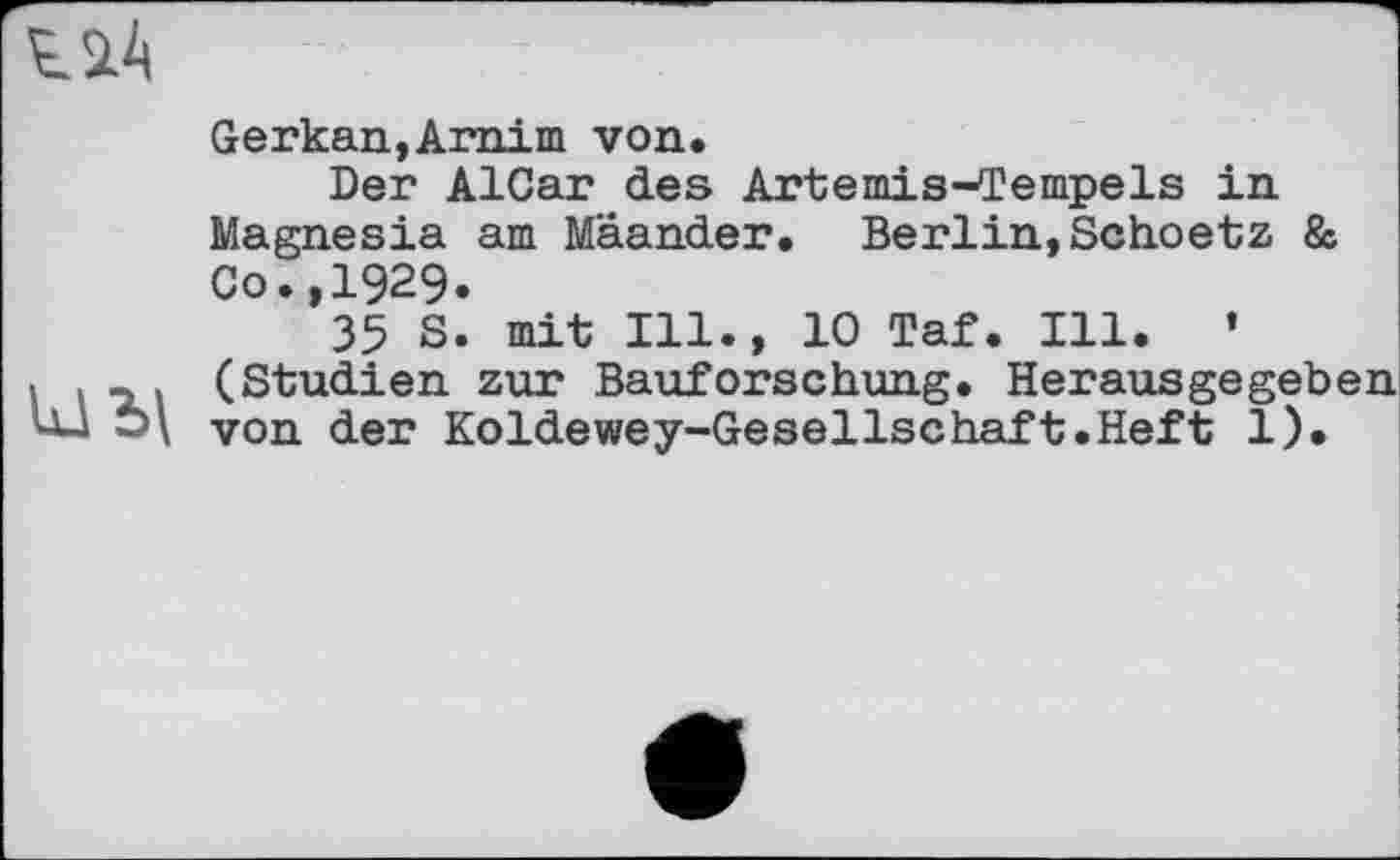 ﻿Gerkan,Arnim von.
Der AlCar des Artemis-Tempels in Magnesia am Mäander. Berlin,Schoetz 8s Co.,1929.
35 S. mit Ill., 10 Taf. Ill. ’ (Studien zur Bauforschung. Herausgegeben von der Koldewey-Gesellschaft.Heft 1).